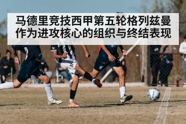 马德里竞技西甲第五轮格列兹曼作为进攻核心的组织与终结表现